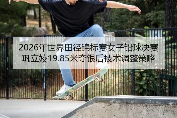 2026年世界田径锦标赛女子铅球决赛巩立姣19.85米夺银后技术调整策略