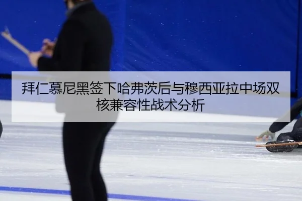 拜仁慕尼黑签下哈弗茨后与穆西亚拉中场双核兼容性战术分析